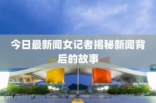 今日最新聞女記者揭秘新聞背后的故事