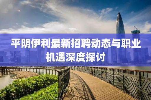 平陰伊利最新招聘動態(tài)與職業(yè)機遇深度探討