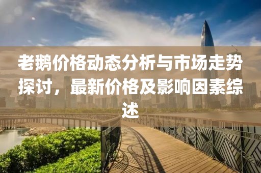 老鵝價格動態(tài)分析與市場走勢探討，最新價格及影響因素綜述