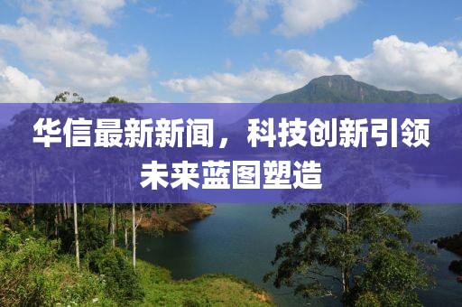 華信最新新聞，科技創(chuàng)新引領(lǐng)未來藍圖塑造