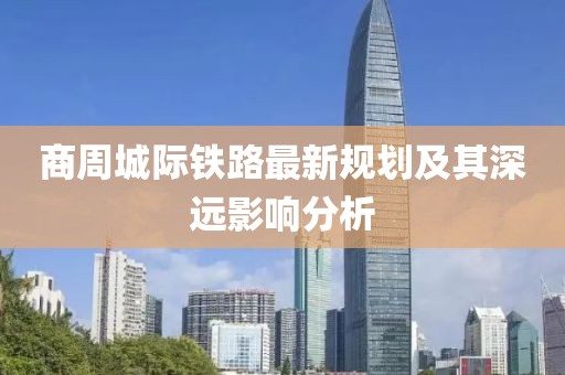 商周城際鐵路最新規(guī)劃及其深遠(yuǎn)影響分析