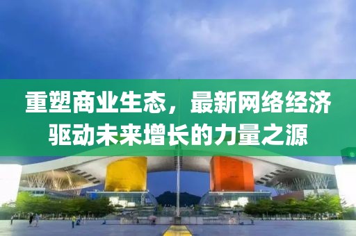 重塑商業(yè)生態(tài)，最新網(wǎng)絡(luò)經(jīng)濟(jì)驅(qū)動(dòng)未來增長的力量之源