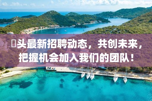 琯頭最新招聘動(dòng)態(tài)，共創(chuàng)未來(lái)，把握機(jī)會(huì)加入我們的團(tuán)隊(duì)！