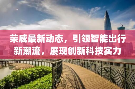 榮威最新動(dòng)態(tài)，引領(lǐng)智能出行新潮流，展現(xiàn)創(chuàng)新科技實(shí)力