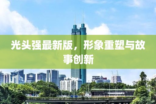 光頭強最新版，形象重塑與故事創(chuàng)新