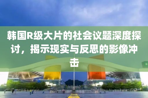 韓國R級大片的社會議題深度探討，揭示現(xiàn)實與反思的影像沖擊