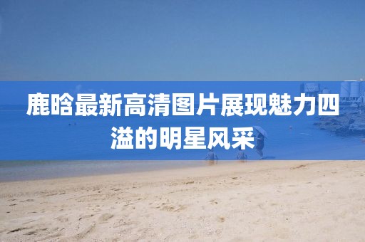 鹿晗最新高清圖片展現(xiàn)魅力四溢的明星風(fēng)采