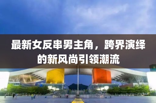 最新女反串男主角，跨界演繹的新風尚引領(lǐng)潮流