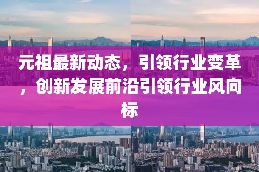 元祖最新動態(tài)，引領(lǐng)行業(yè)變革，創(chuàng)新發(fā)展前沿引領(lǐng)行業(yè)風(fēng)向標(biāo)