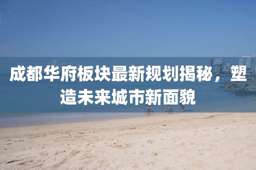 成都華府板塊最新規(guī)劃揭秘，塑造未來(lái)城市新面貌