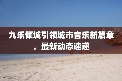 九樂傾城引領城市音樂新篇章，最新動態(tài)速遞