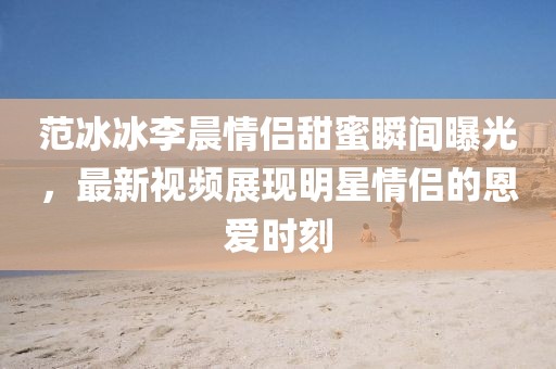 范冰冰李晨情侶甜蜜瞬間曝光，最新視頻展現(xiàn)明星情侶的恩愛時(shí)刻