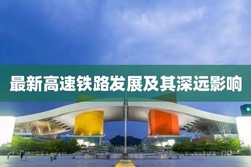 最新高速鐵路發(fā)展及其深遠影響