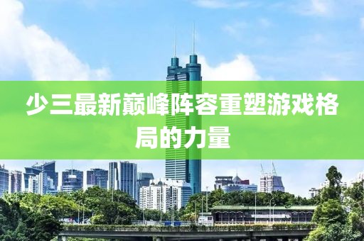 少三最新巔峰陣容重塑游戲格局的力量