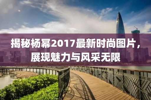 揭秘楊冪2017最新時(shí)尚圖片，展現(xiàn)魅力與風(fēng)采無(wú)限