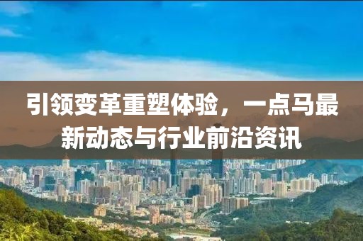 引領(lǐng)變革重塑體驗(yàn)，一點(diǎn)馬最新動(dòng)態(tài)與行業(yè)前沿資訊
