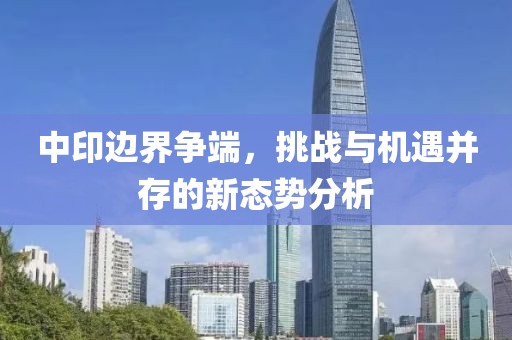 中印邊界爭端，挑戰(zhàn)與機(jī)遇并存的新態(tài)勢分析