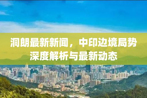 洞朗最新新聞，中印邊境局勢(shì)深度解析與最新動(dòng)態(tài)