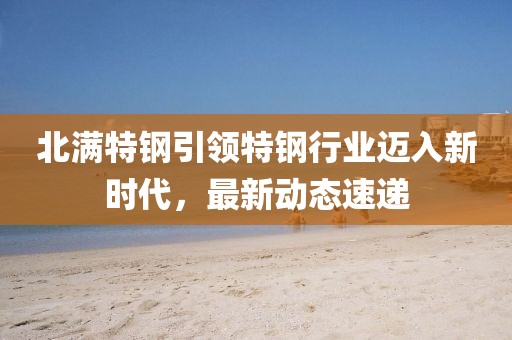 北滿特鋼引領(lǐng)特鋼行業(yè)邁入新時(shí)代，最新動(dòng)態(tài)速遞