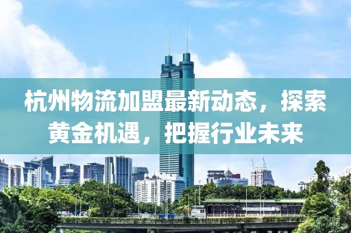 杭州物流加盟最新動態(tài)，探索黃金機遇，把握行業(yè)未來