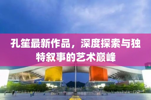 孔笙最新作品，深度探索與獨特敘事的藝術(shù)巔峰