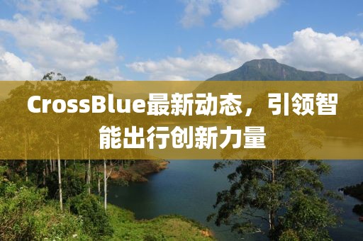 CrossBlue最新動(dòng)態(tài)，引領(lǐng)智能出行創(chuàng)新力量