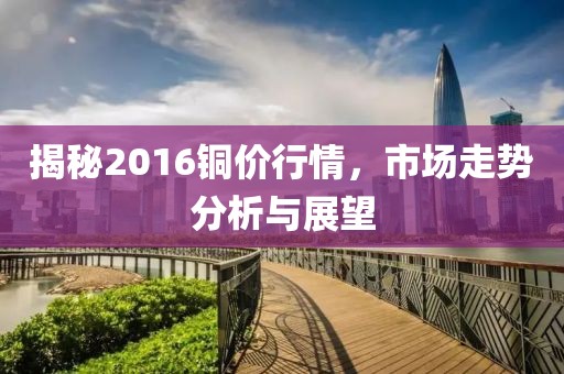 揭秘2016銅價行情，市場走勢分析與展望