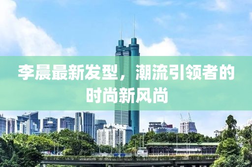 李晨最新發(fā)型，潮流引領(lǐng)者的時(shí)尚新風(fēng)尚