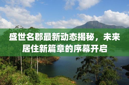 盛世名郡最新動態(tài)揭秘，未來居住新篇章的序幕開啟