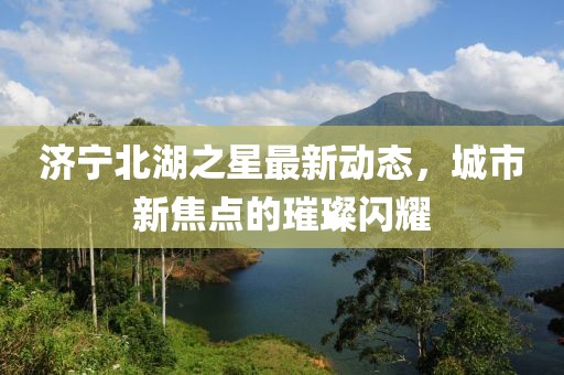濟(jì)寧北湖之星最新動(dòng)態(tài)，城市新焦點(diǎn)的璀璨閃耀