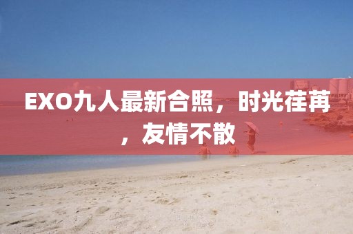EXO九人最新合照，時光荏苒，友情不散