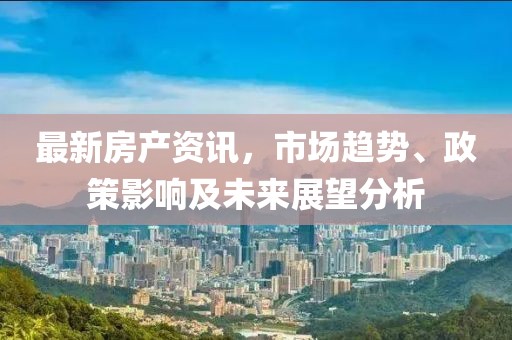 最新房產(chǎn)資訊，市場趨勢、政策影響及未來展望分析