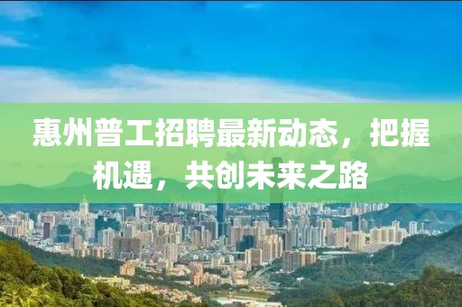 惠州普工招聘最新動態(tài)，把握機遇，共創(chuàng)未來之路