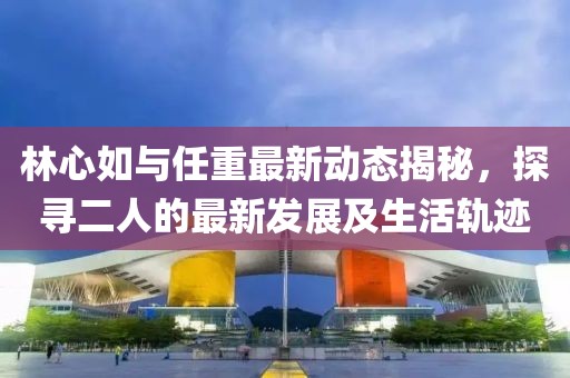 林心如與任重最新動態(tài)揭秘，探尋二人的最新發(fā)展及生活軌跡