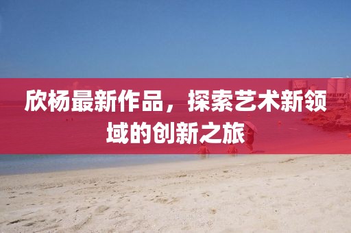 欣楊最新作品，探索藝術(shù)新領(lǐng)域的創(chuàng)新之旅