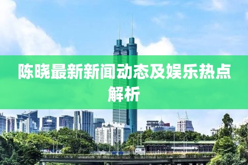 陳曉最新新聞動(dòng)態(tài)及娛樂熱點(diǎn)解析