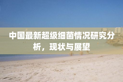中國最新超級(jí)細(xì)菌情況研究分析，現(xiàn)狀與展望