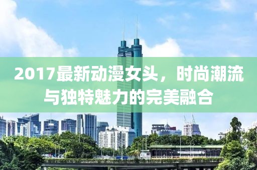 2017最新動漫女頭，時尚潮流與獨特魅力的完美融合