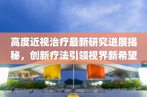 高度近視治療最新研究進(jìn)展揭秘，創(chuàng)新療法引領(lǐng)視界新希望