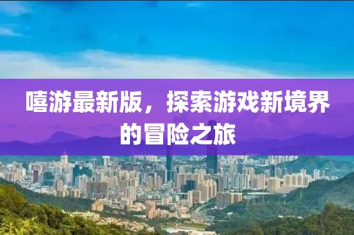 嘻游最新版，探索游戲新境界的冒險之旅