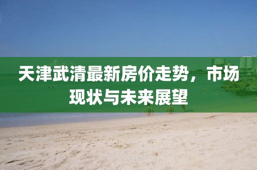 天津武清最新房價(jià)走勢，市場現(xiàn)狀與未來展望
