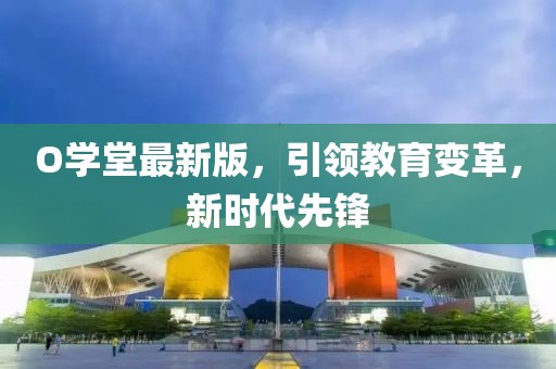 O學(xué)堂最新版，引領(lǐng)教育變革，新時(shí)代先鋒
