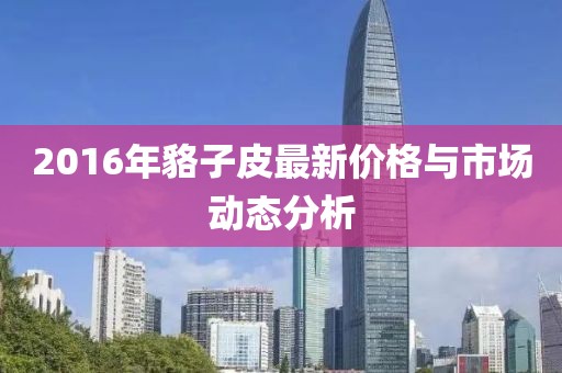 2016年貉子皮最新價格與市場動態(tài)分析