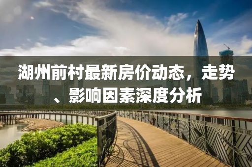 湖州前村最新房價動態(tài)，走勢、影響因素深度分析