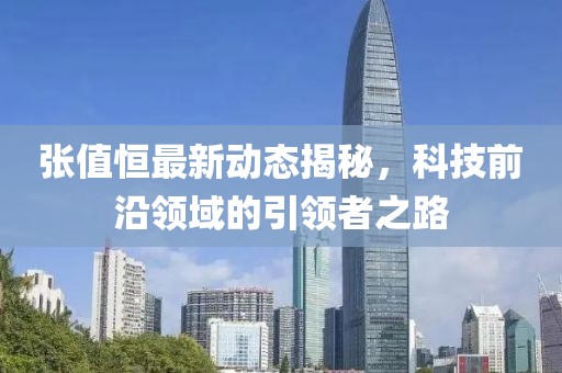 張值恒最新動(dòng)態(tài)揭秘，科技前沿領(lǐng)域的引領(lǐng)者之路