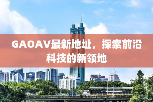 GAOAV最新地址，探索前沿科技的新領(lǐng)地
