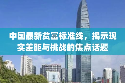 中國最新貧富標(biāo)準(zhǔn)線，揭示現(xiàn)實(shí)差距與挑戰(zhàn)的焦點(diǎn)話題