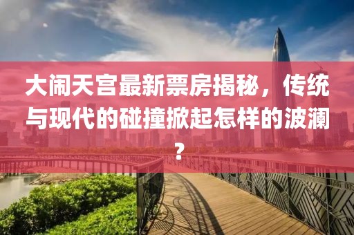 大鬧天宮最新票房揭秘，傳統(tǒng)與現(xiàn)代的碰撞掀起怎樣的波瀾？