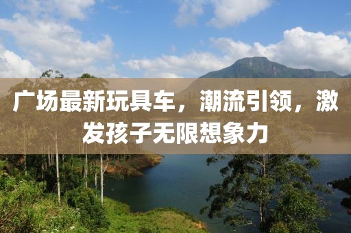 廣場(chǎng)最新玩具車，潮流引領(lǐng)，激發(fā)孩子無限想象力