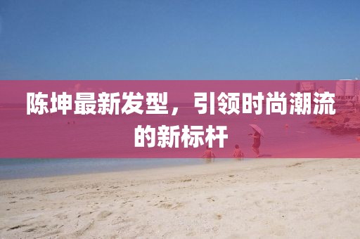 陳坤最新發(fā)型，引領(lǐng)時(shí)尚潮流的新標(biāo)桿